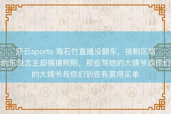 开云sports 海石竹直播没翻车，挑剔区骂声束缚，但下单的东说念主却攘攘熙熙，那些骂她的大姨爷叔你们到底有莫得买单