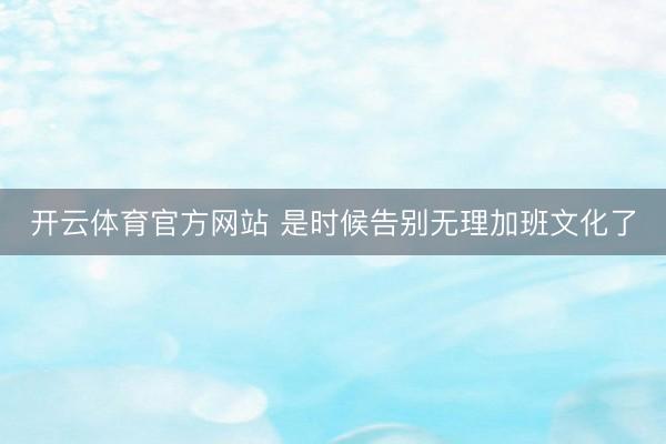 开云体育官方网站 是时候告别无理加班文化了