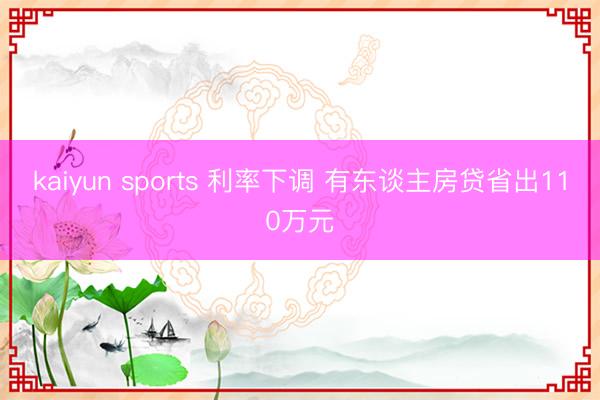 kaiyun sports 利率下调 有东谈主房贷省出110万元
