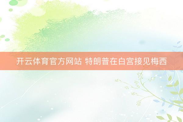 开云体育官方网站 特朗普在白宫接见梅西