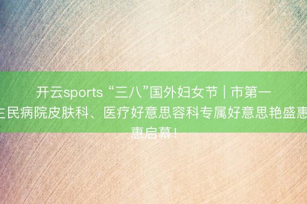 开云sports “三八”国外妇女节 | 市第一东谈主民病院皮肤科、医疗好意思容科专属好意思艳盛惠启幕！