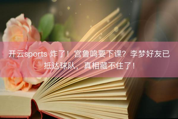 开云sports 炸了！宫鲁鸣要下课？李梦好友已抵达球队，真相藏不住了！