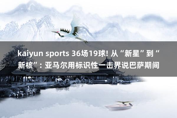 kaiyun sports 36场19球! 从“新星”到“新核”: 亚马尔用标识性一击界说巴萨期间