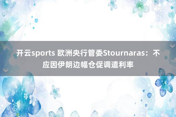 开云sports 欧洲央行管委Stournaras：不应因伊朗边幅仓促调遣利率