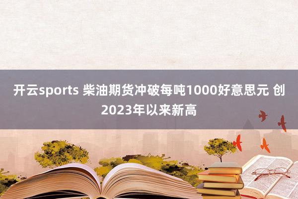 开云sports 柴油期货冲破每吨1000好意思元 创2023年以来新高