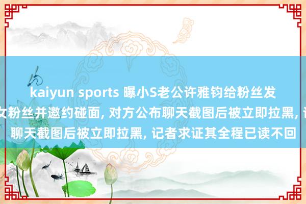 kaiyun sports 曝小S老公许雅钧给粉丝发大S出丧本日像片， 搭讪女粉丝并邀约碰面， 对方公布聊天截图后被立即拉黑， 记者求证其全程已读不回