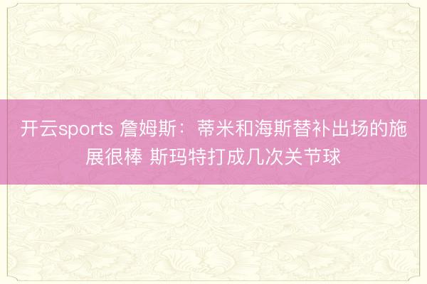 开云sports 詹姆斯：蒂米和海斯替补出场的施展很棒 斯玛特打成几次关节球