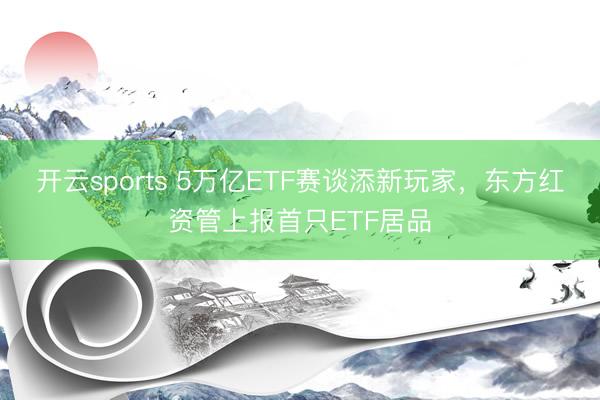 开云sports 5万亿ETF赛谈添新玩家，东方红资管上报首只ETF居品