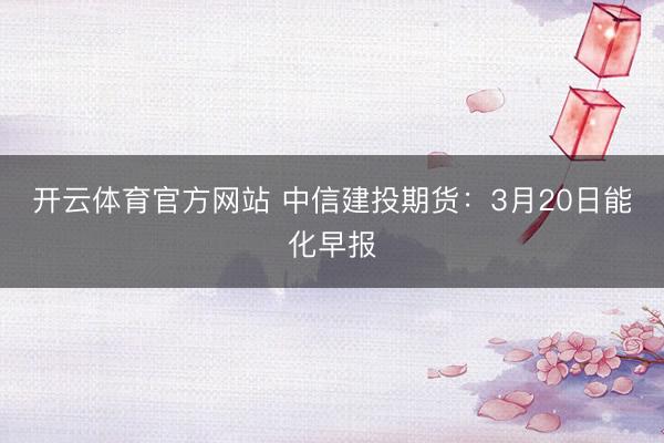 开云体育官方网站 中信建投期货：3月20日能化早报