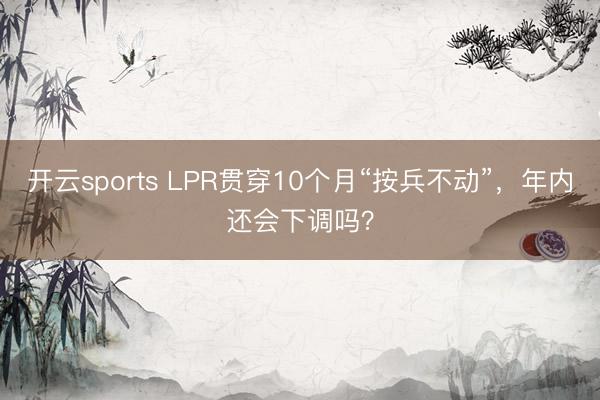 开云sports LPR贯穿10个月“按兵不动”，年内还会下调吗？