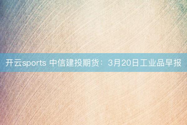 开云sports 中信建投期货：3月20日工业品早报