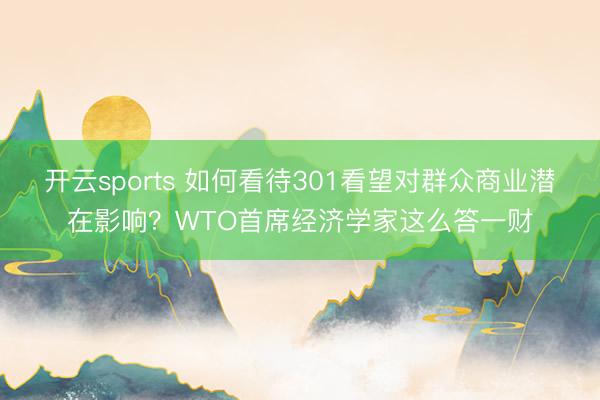 开云sports 如何看待301看望对群众商业潜在影响？WTO首席经济学家这么答一财