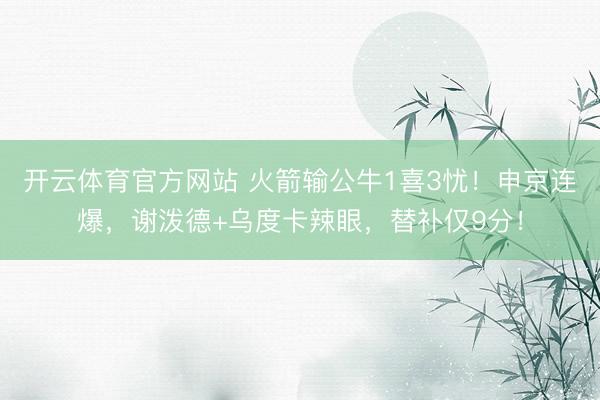 开云体育官方网站 火箭输公牛1喜3忧!申京连爆,谢泼德+乌度卡辣眼,替补仅9分!