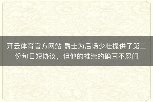 开云体育官方网站 爵士为后场少壮提供了第二份旬日短协议，但他的推崇的确耳不忍闻