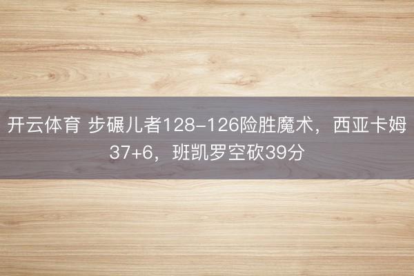 开云体育 步碾儿者128-126险胜魔术，西亚卡姆37+6，班凯罗空砍39分