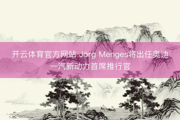 开云体育官方网站 Jörg Menges将出任奥迪一汽新动力首席推行官