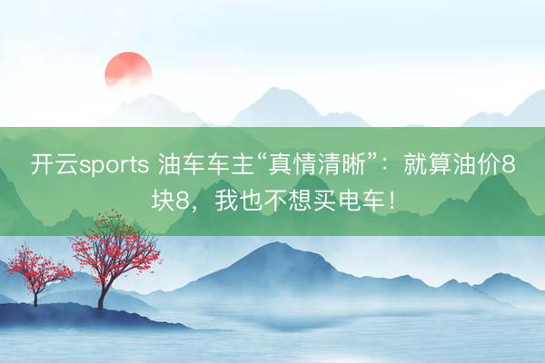 开云sports 油车车主“真情清晰”：就算油价8块8，我也不想买电车！