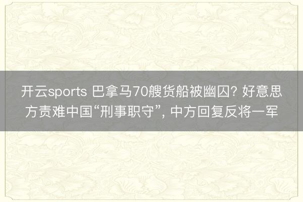 开云sports 巴拿马70艘货船被幽囚? 好意思方责难中国“刑事职守”， 中方回复反将一军