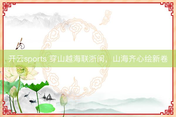 开云sports 穿山越海联浙闽，山海齐心绘新卷