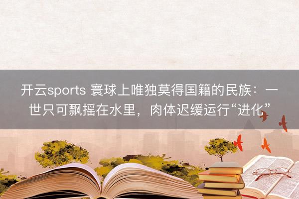 开云sports 寰球上唯独莫得国籍的民族：一世只可飘摇在水里，肉体迟缓运行“进化”