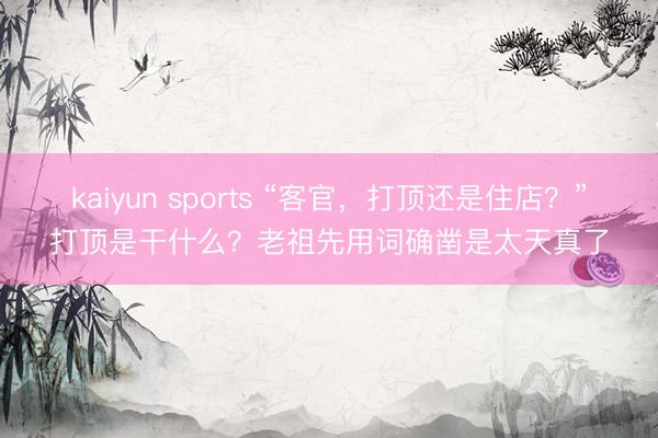 kaiyun sports “客官，打顶还是住店？”打顶是干什么？老祖先用词确凿是太天真了