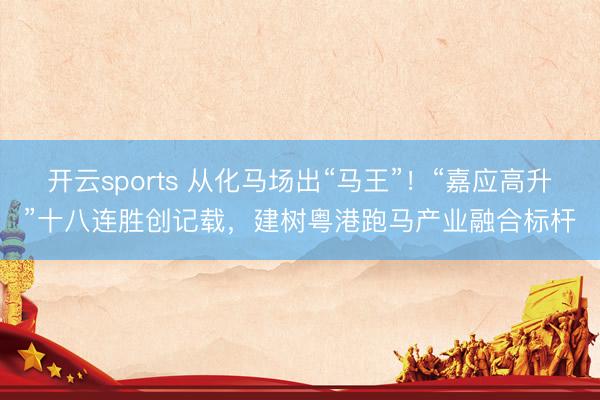 开云sports 从化马场出“马王”！“嘉应高升”十八连胜创记载，建树粤港跑马产业融合标杆