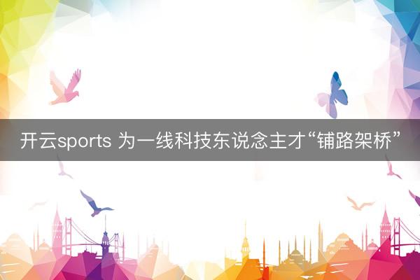 开云sports 为一线科技东说念主才“铺路架桥”