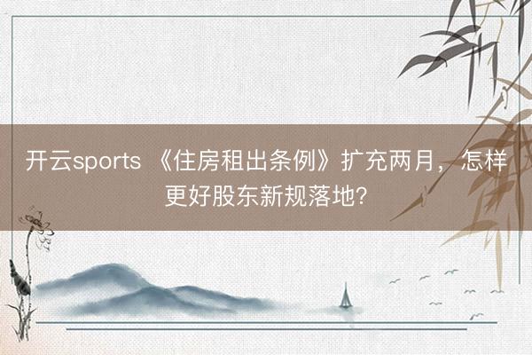 开云sports 《住房租出条例》扩充两月，怎样更好股东新规落地？