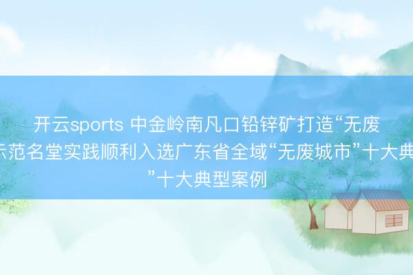 开云sports 中金岭南凡口铅锌矿打造“无废矿山”示范名堂实践顺利入选广东省全域“无废城市”十大典型案例