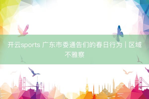 开云sports 广东市委通告们的春日行为 | 区域不雅察