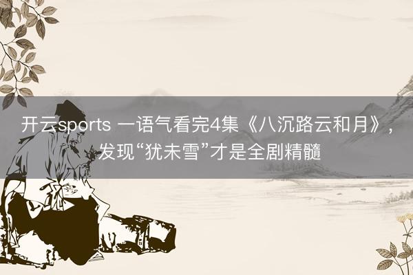 开云sports 一语气看完4集《八沉路云和月》, 发现“犹未雪”才是全剧精髓