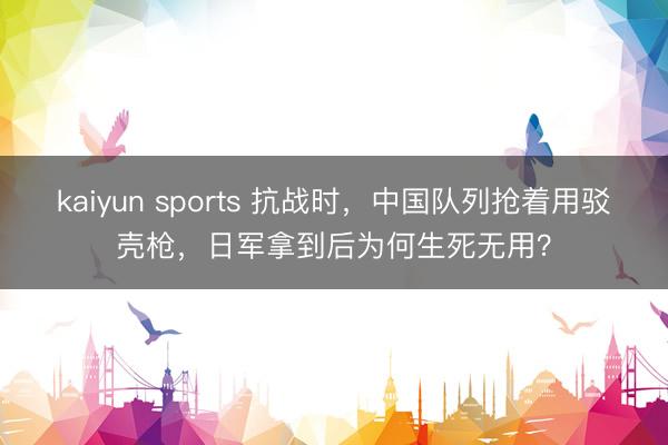 kaiyun sports 抗战时，中国队列抢着用驳壳枪，日军拿到后为何生死无用？