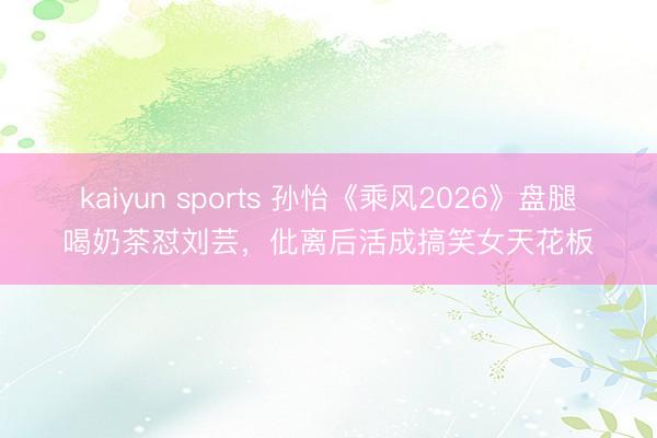 kaiyun sports 孙怡《乘风2026》盘腿喝奶茶怼刘芸,仳离后活成搞笑女天花板
