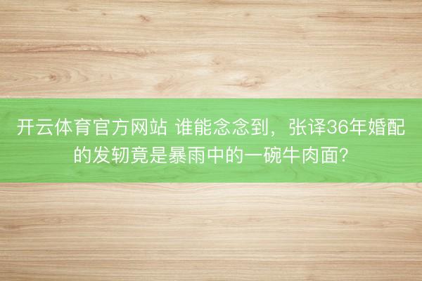 开云体育官方网站 谁能念念到，张译36年婚配的发轫竟是暴雨中的一碗牛肉面？