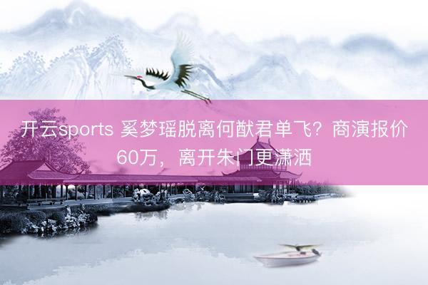 开云sports 奚梦瑶脱离何猷君单飞?商演报价60万,离开朱门更潇洒