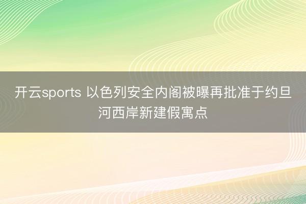 开云sports 以色列安全内阁被曝再批准于约旦河西岸新建假寓点