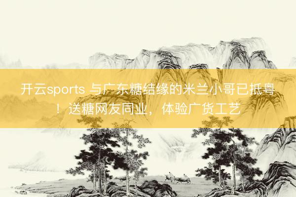 开云sports 与广东糖结缘的米兰小哥已抵粤!送糖网友同业,体验广货工艺
