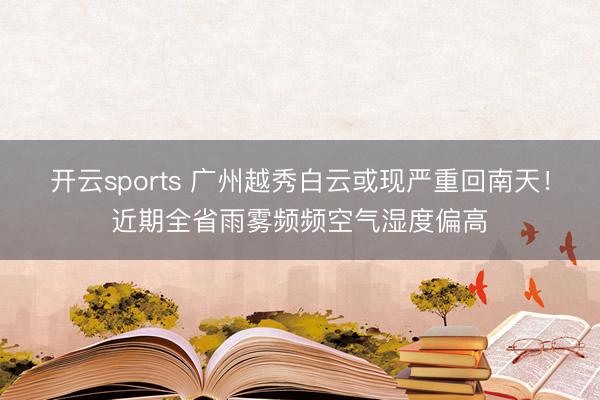 开云sports 广州越秀白云或现严重回南天！近期全省雨雾频频空气湿度偏高