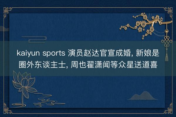 kaiyun sports 演员赵达官宣成婚， 新娘是圈外东谈主士， 周也翟潇闻等众星送道喜
