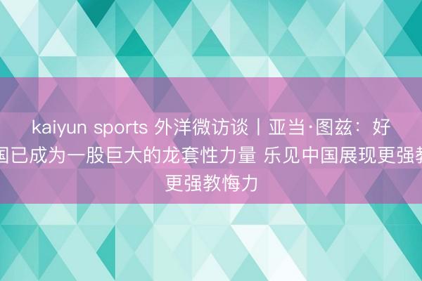 kaiyun sports 外洋微访谈丨亚当·图兹：好意思国已成为一股巨大的龙套性力量 乐见中国展现更强教悔力