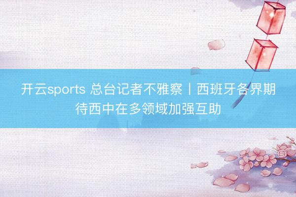 开云sports 总台记者不雅察丨西班牙各界期待西中在多领域加强互助