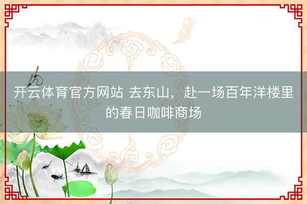开云体育官方网站 去东山，赴一场百年洋楼里的春日咖啡商场