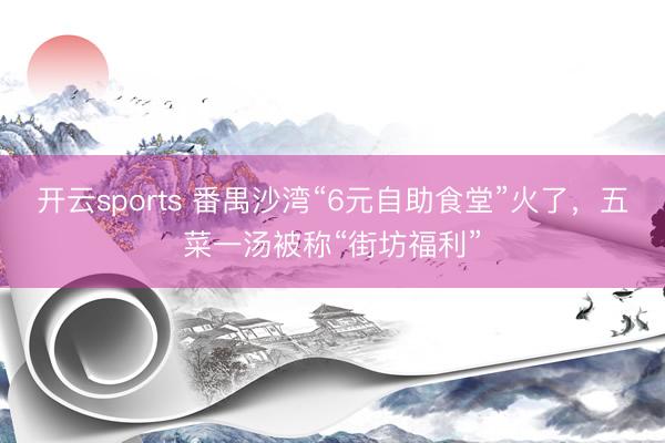 开云sports 番禺沙湾“6元自助食堂”火了，五菜一汤被称“街坊福利”