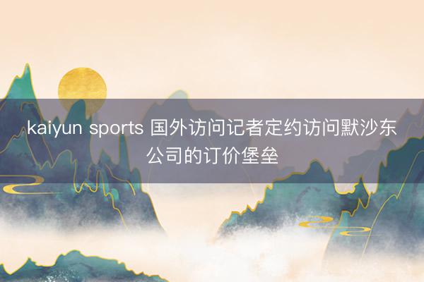 kaiyun sports 国外访问记者定约访问默沙东公司的订价堡垒