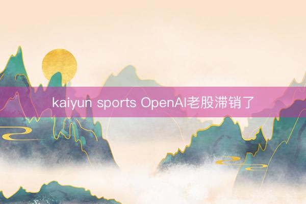 kaiyun sports OpenAI老股滞销了
