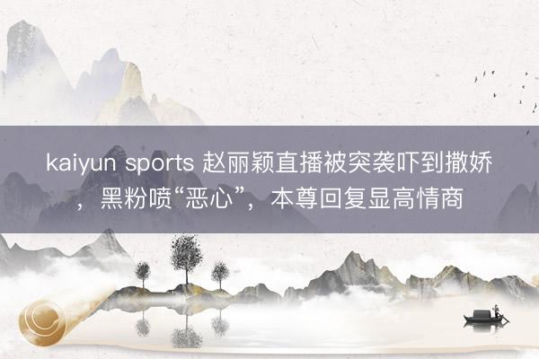 kaiyun sports 赵丽颖直播被突袭吓到撒娇,黑粉喷“恶心”,本尊回复显高情商