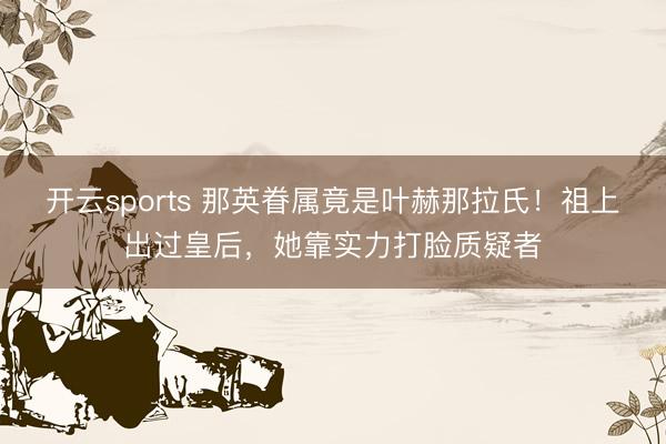 开云sports 那英眷属竟是叶赫那拉氏!祖上出过皇后,她靠实力打脸质疑者