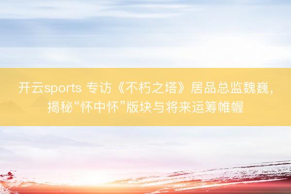开云sports 专访《不朽之塔》居品总监魏巍,揭秘“怀中怀”版块与将来运筹帷幄