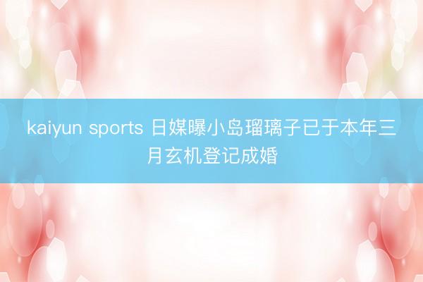 kaiyun sports 日媒曝小岛瑠璃子已于本年三月玄机登记成婚
