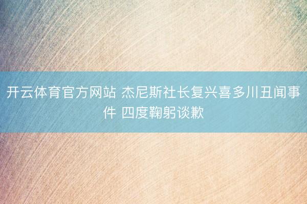 开云体育官方网站 杰尼斯社长复兴喜多川丑闻事件 四度鞠躬谈歉